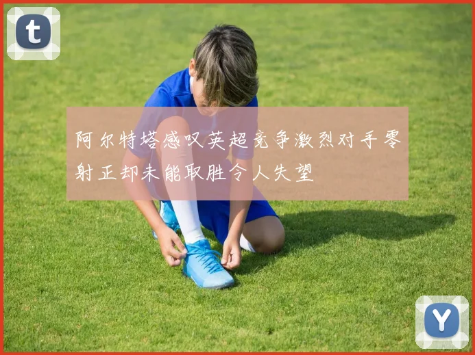 阿尔特塔感叹英超竞争激烈对手零射正却未能取胜令人失望