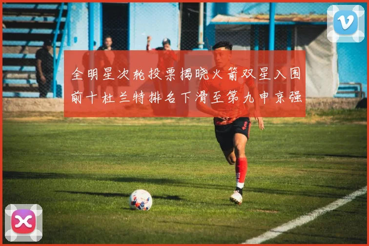 全明星次轮投票揭晓火箭双星入围前十杜兰特排名下滑至第九申京强势晋级第十位