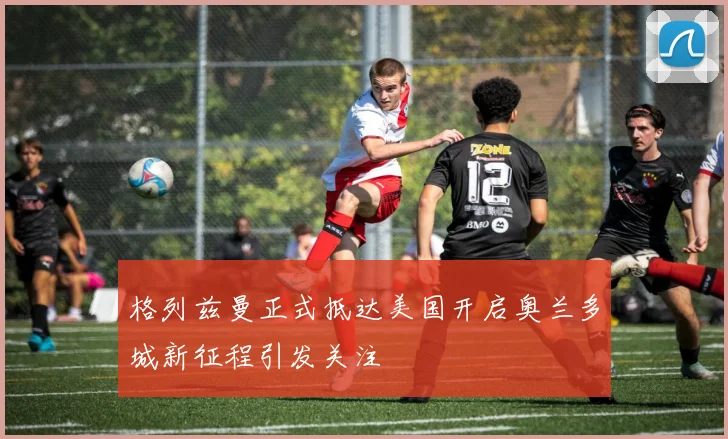 格列兹曼正式抵达美国开启奥兰多城新征程引发关注