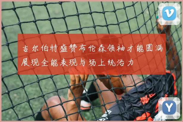 吉尔伯特盛赞布伦森领袖才能圆满展现全能表现与场上统治力