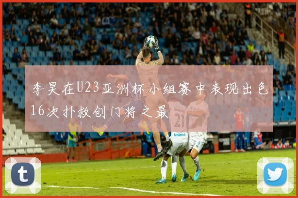李昊在U23亚洲杯小组赛中表现出色16次扑救创门将之最