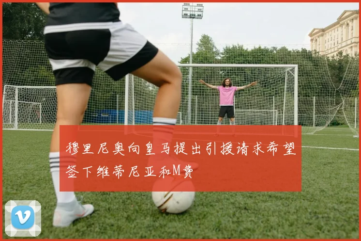 穆里尼奥向皇马提出引援请求希望签下维蒂尼亚和M费
