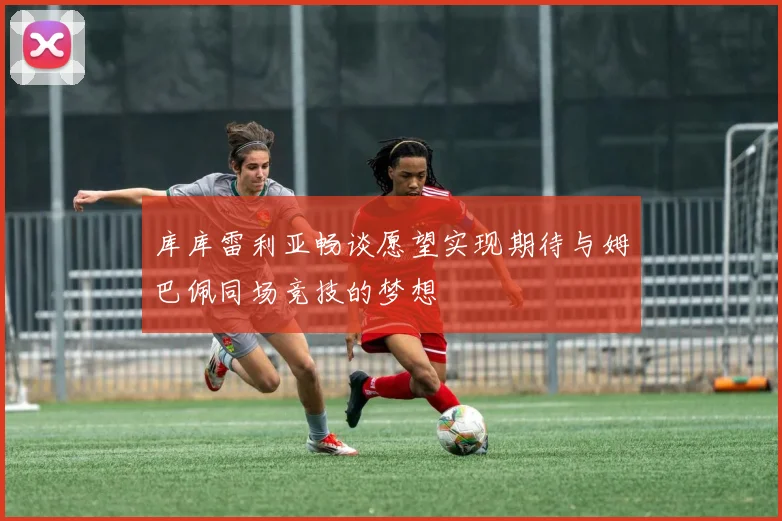 库库雷利亚畅谈愿望实现期待与姆巴佩同场竞技的梦想