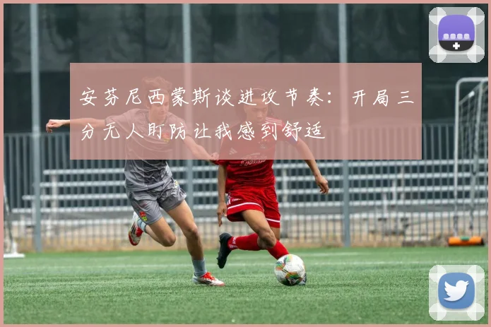 安芬尼西蒙斯谈进攻节奏：开局三分无人盯防让我感到舒适