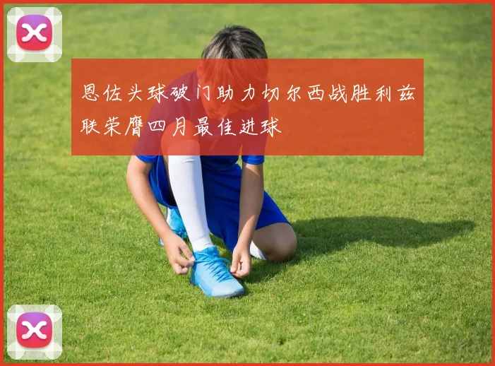 恩佐头球破门助力切尔西战胜利兹联荣膺四月最佳进球