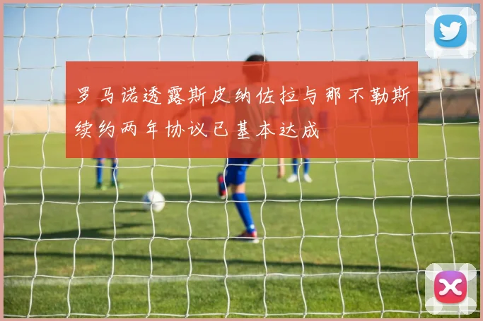 罗马诺透露斯皮纳佐拉与那不勒斯续约两年协议已基本达成