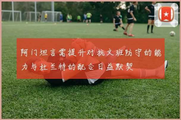 阿门坦言需提升对抗文班防守的能力与杜兰特的配合日益默契