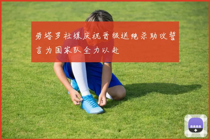 劳塔罗社媒庆祝晋级送绝杀助攻誓言为国家队全力以赴