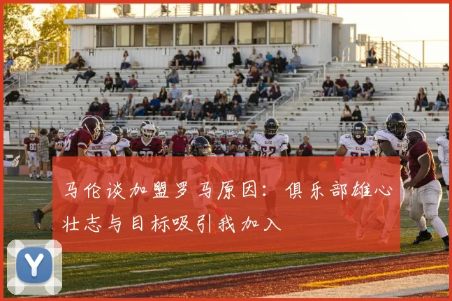 马伦谈加盟罗马原因：俱乐部雄心壮志与目标吸引我加入