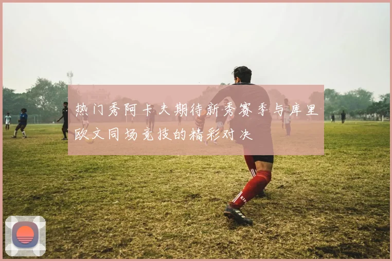 热门秀阿卡夫期待新秀赛季与库里欧文同场竞技的精彩对决