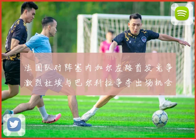 法国队对阵塞内加尔左路首发竞争激烈杜埃与巴尔科拉争夺出场机会