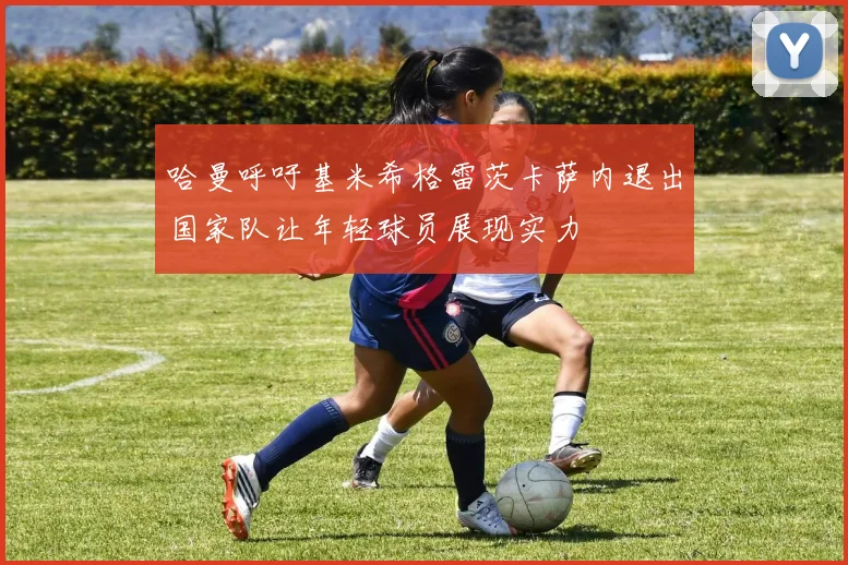 哈曼呼吁基米希格雷茨卡萨内退出国家队让年轻球员展现实力