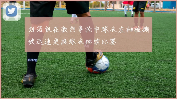 刘若钒在激烈争抢中球衣左袖被撕破迅速更换球衣继续比赛