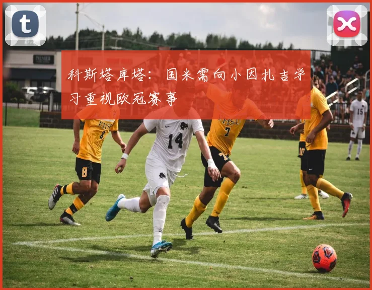 科斯塔库塔：国米需向小因扎吉学习重视欧冠赛事