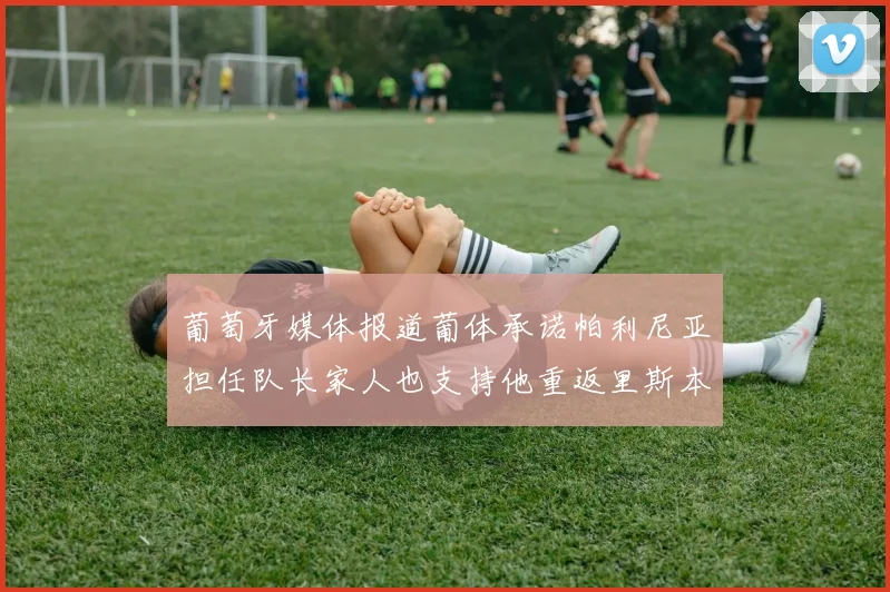 葡萄牙媒体报道葡体承诺帕利尼亚担任队长家人也支持他重返里斯本