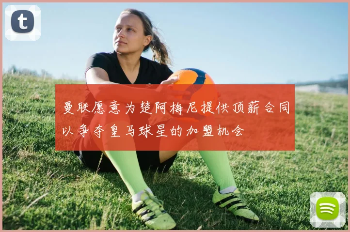 曼联愿意为楚阿梅尼提供顶薪合同以争夺皇马球星的加盟机会