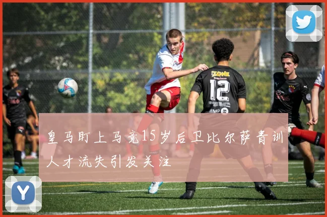 皇马盯上马竞15岁后卫比尔萨青训人才流失引发关注