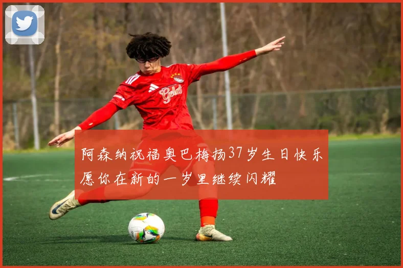 阿森纳祝福奥巴梅扬37岁生日快乐愿你在新的一岁里继续闪耀