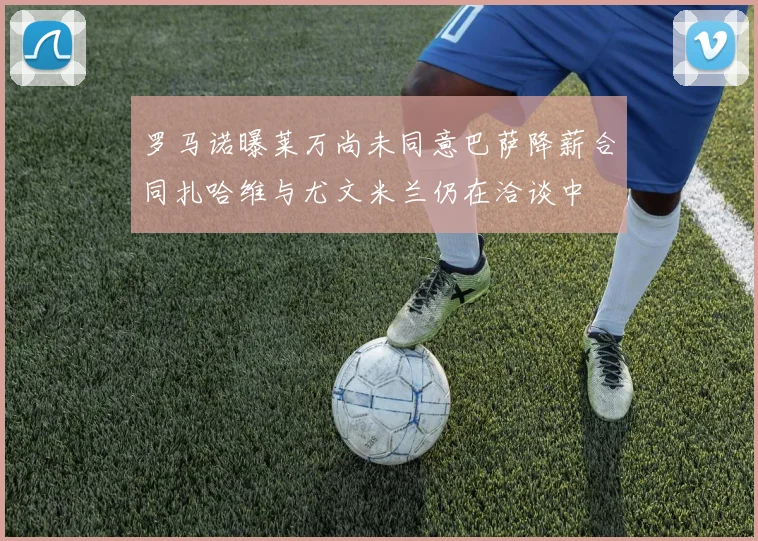 罗马诺曝莱万尚未同意巴萨降薪合同扎哈维与尤文米兰仍在洽谈中