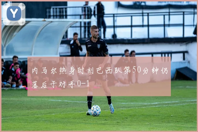 内马尔热身时刻巴西队第50分钟仍落后于对手0-1