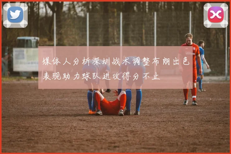媒体人分析深圳战术调整布朗出色表现助力球队进攻得分不止