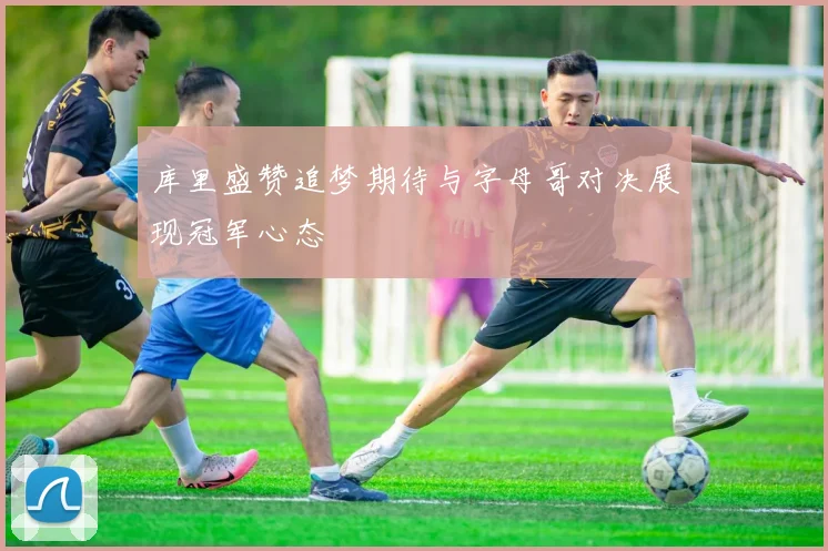 库里盛赞追梦期待与字母哥对决展现冠军心态