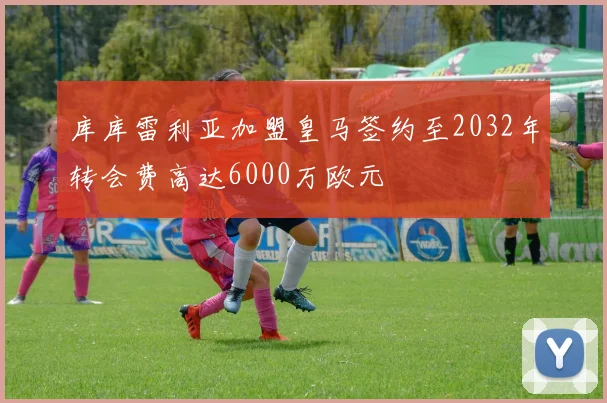 库库雷利亚加盟皇马签约至2032年转会费高达6000万欧元