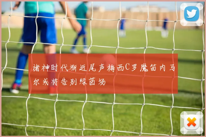 诸神时代渐近尾声梅西C罗魔笛内马尔或将告别绿茵场