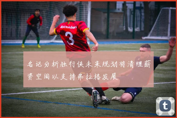 名记分析独行侠未来规划将清理薪资空间以支持弗拉格发展