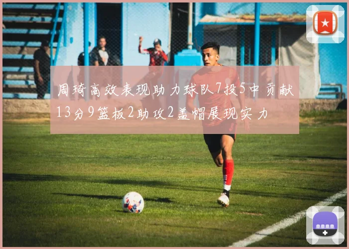 周琦高效表现助力球队7投5中贡献13分9篮板2助攻2盖帽展现实力